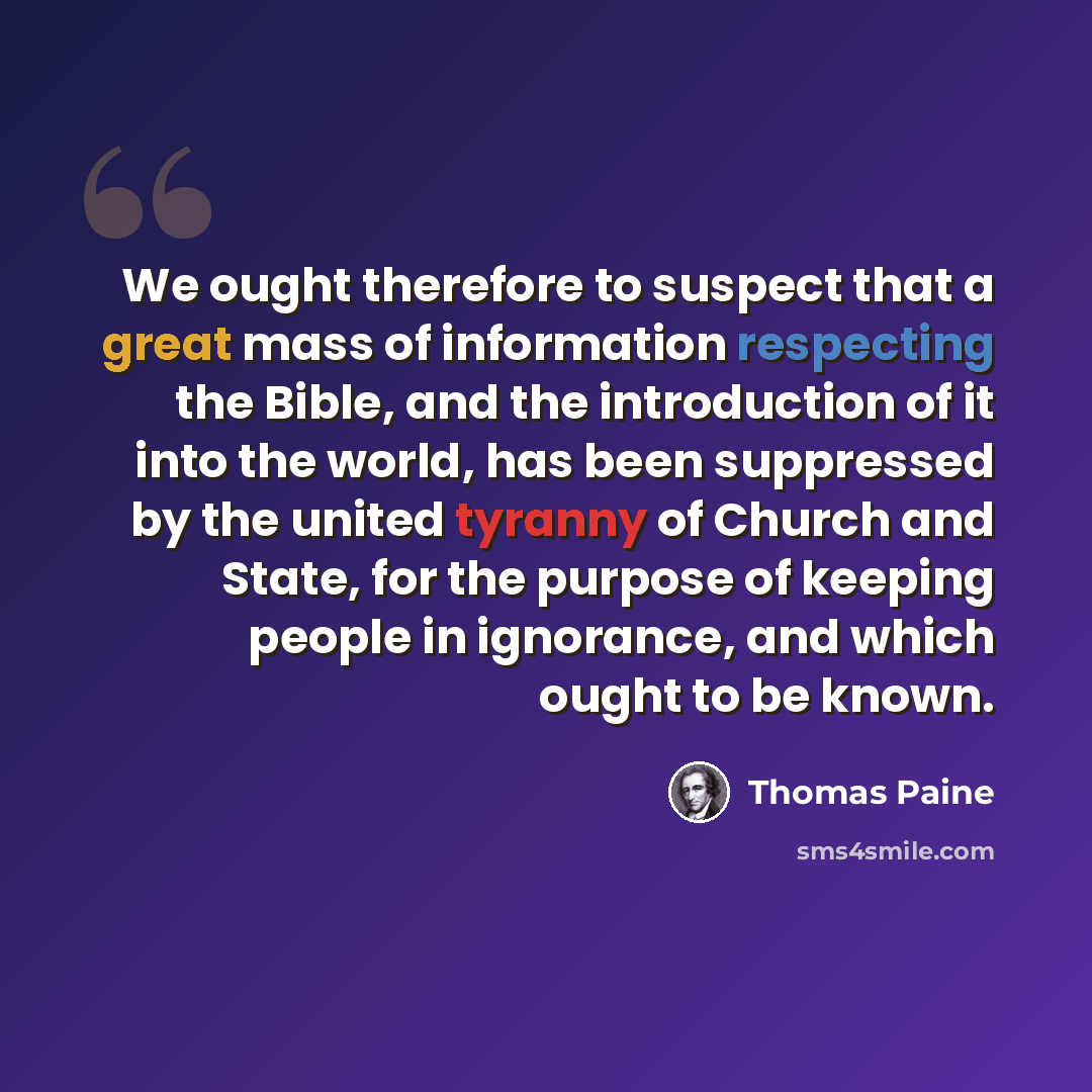 “We ought therefore to suspect that a great mass of information respecting the Bible, and the introduction of it into the world, has been suppressed by the united tyranny of Church and State, for the purpose of keeping people in ignorance, and which ought to be known.” quote by Thomas Paine