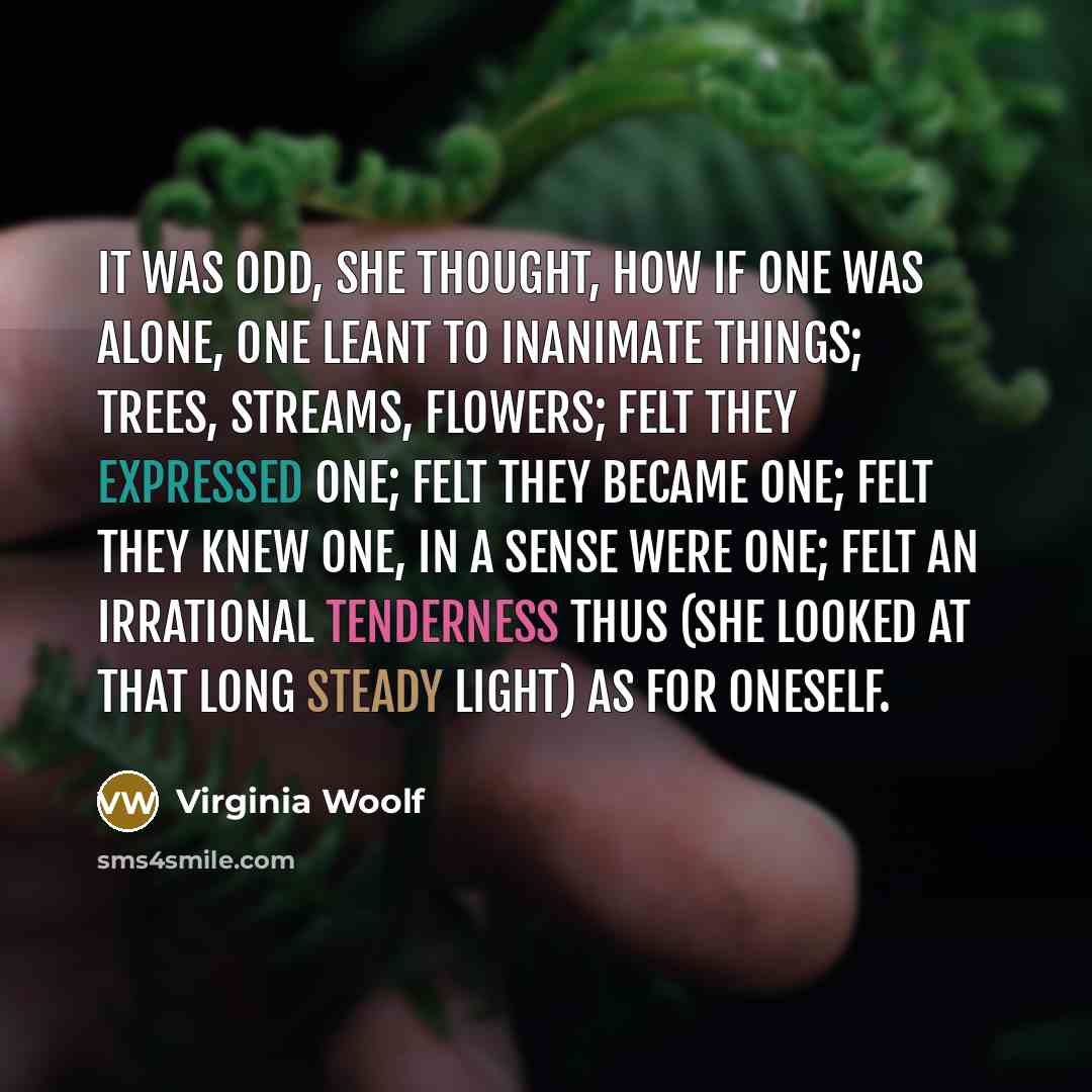 “It was odd, she thought, how if one was alone, one leant to inanimate things; trees, streams, flowers; felt they expressed one; felt they became one; felt they knew one, in a sense were one; felt an irrational tenderness thus (she looked at that long steady light) as for oneself.” quote by Virginia Woolf
