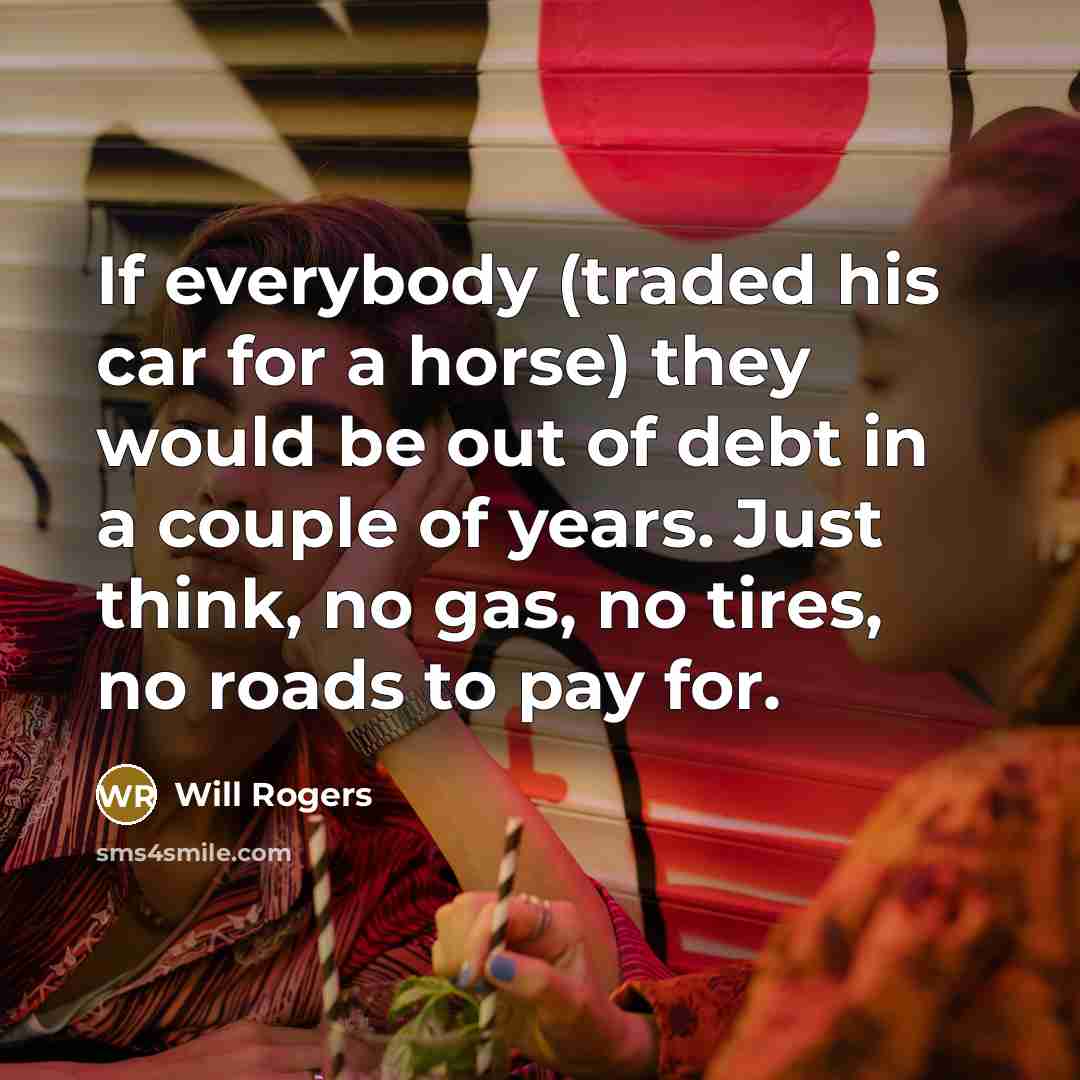“If everybody (traded his car for a horse) they would be out of debt in a couple of years. Just think, no gas, no tires, no roads to pay for.” quote by Will Rogers