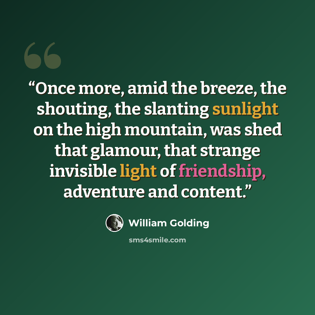 “Once more, amid the breeze, the shouting, the slanting sunlight on the high mountain, was shed that glamour, that strange invisible light of friendship, adventure and content.” quote by William Golding