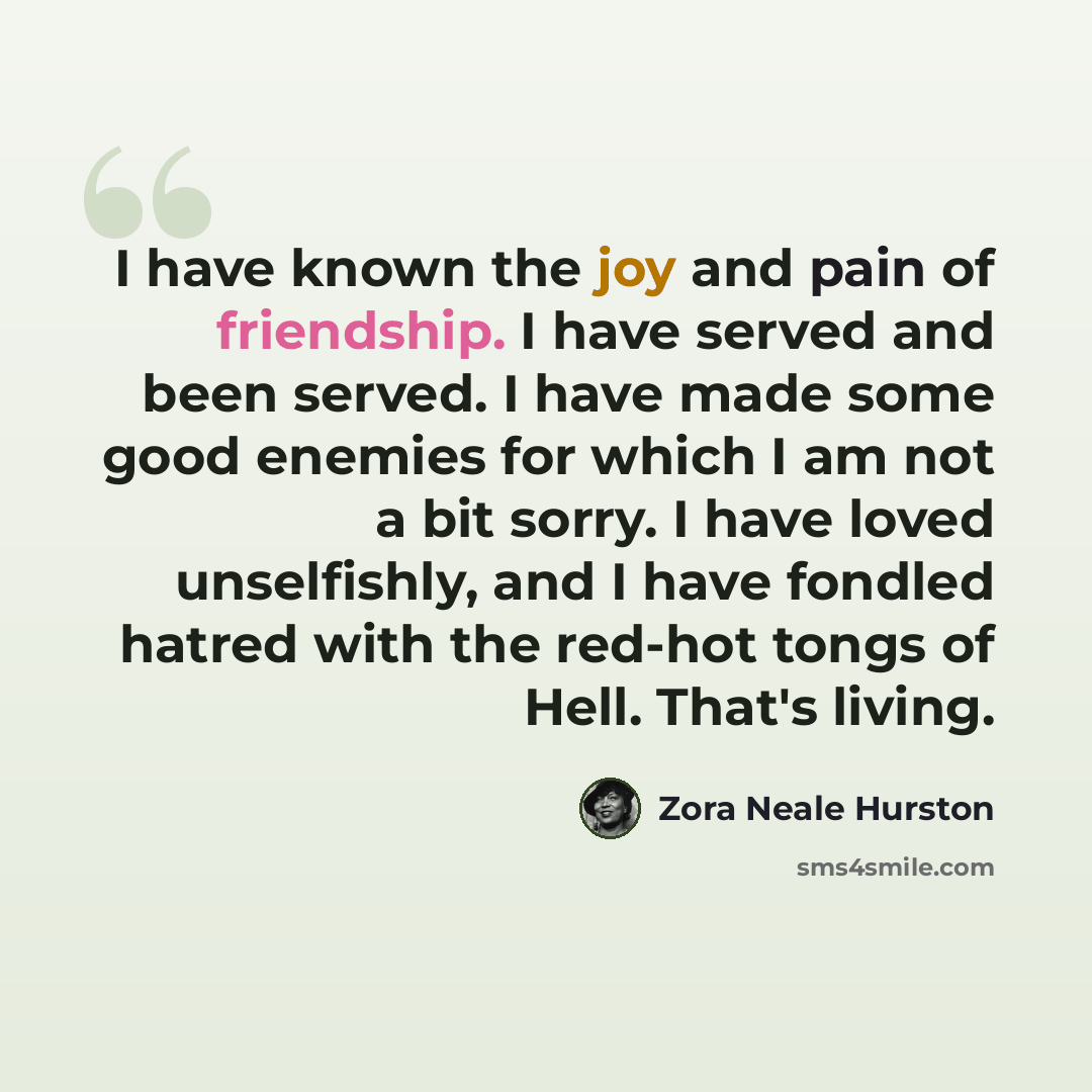 “I have known the joy and pain of friendship. I have served and been served. I have made some good enemies for which I am not a bit sorry. I have loved unselfishly, and I have fondled hatred with the red-hot tongs of Hell. That's living.” quote by Zora Neale Hurston