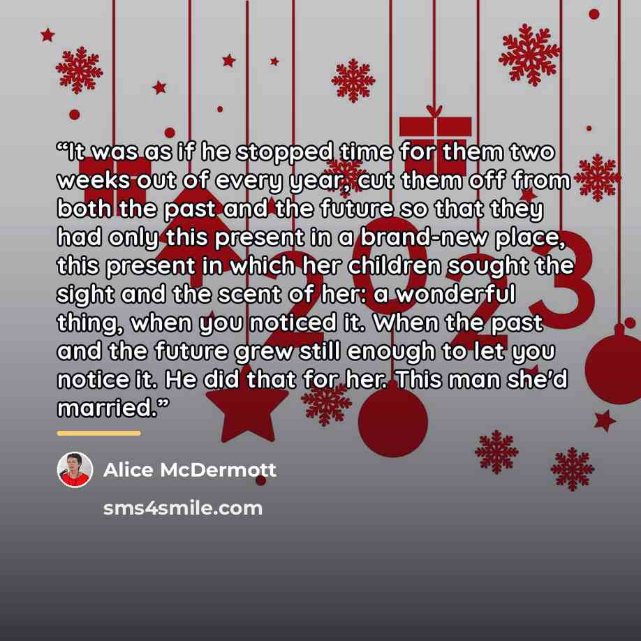 “It was as if he stopped time for them two weeks out of every year, cut them off from both the past and the future so that they had only this present in a brand-new place, this present in which her children sought the sight and the scent of her: a wonderful thing, when you noticed it. When the past…” quote by Alice McDermott