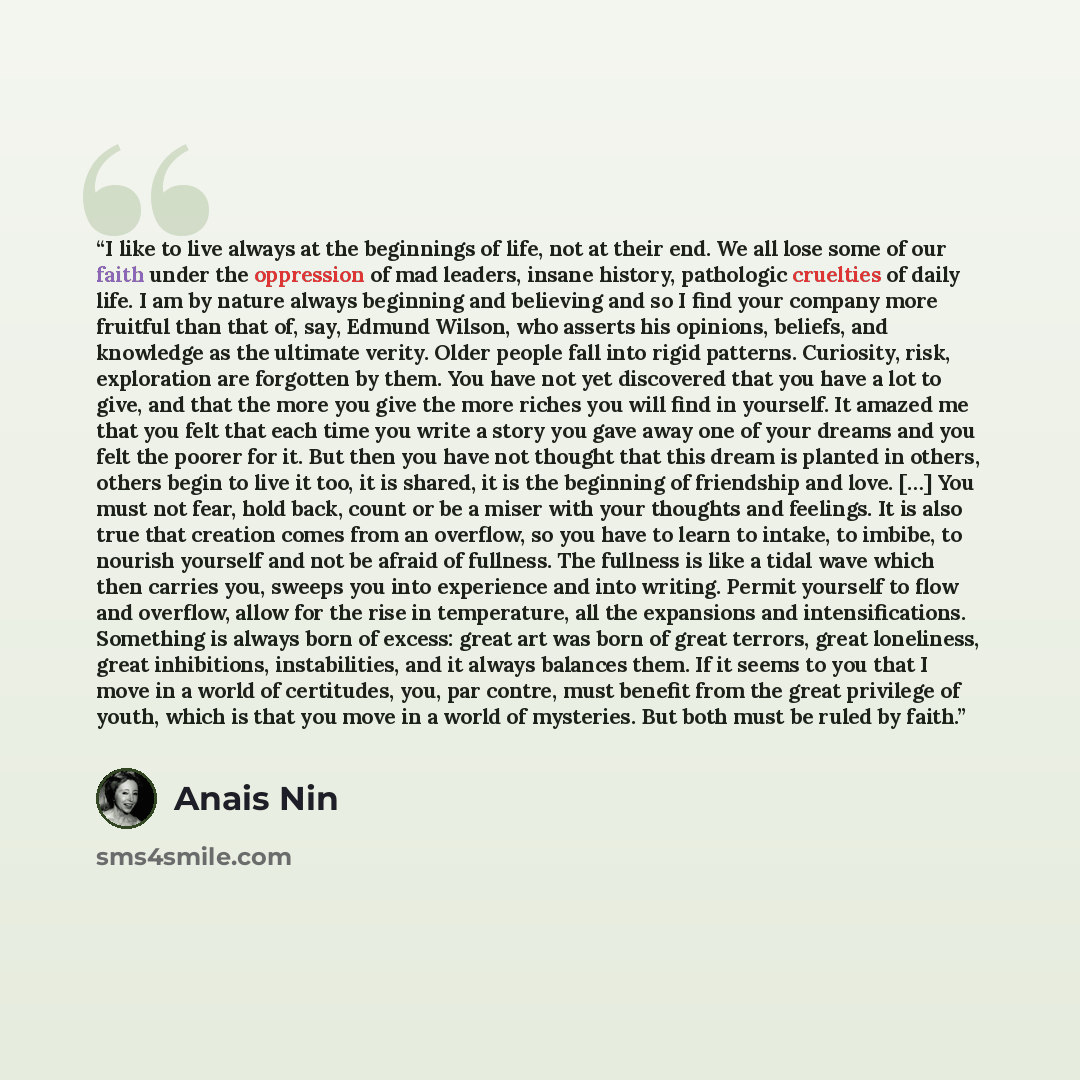 “I like to live always at the beginnings of life, not at their end. We all lose some of our faith under the oppression of mad leaders, insane history, pathologic cruelties of daily life. I am by nature always beginning and believing and so I find your company more fruitful than that of, say, Edmund…” quote by Anaïs Nin