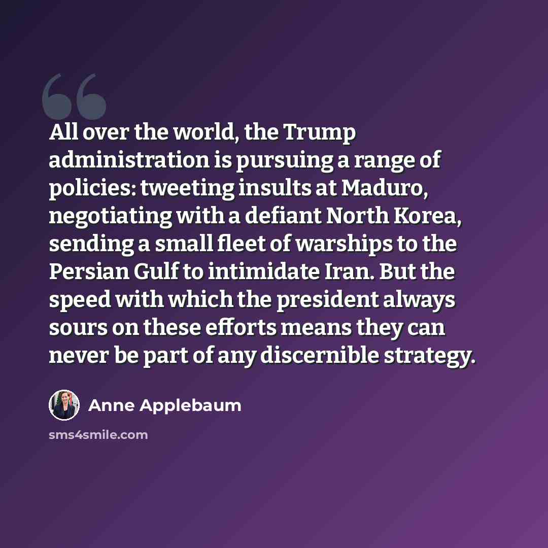 “All over the world, the Trump administration is pursuing a range of policies: tweeting insults at Maduro, negotiating with a defiant North Korea, sending a small fleet of warships to the Persian Gulf to intimidate Iran. But the speed with which the president always sours on these efforts means…” quote by Anne Applebaum