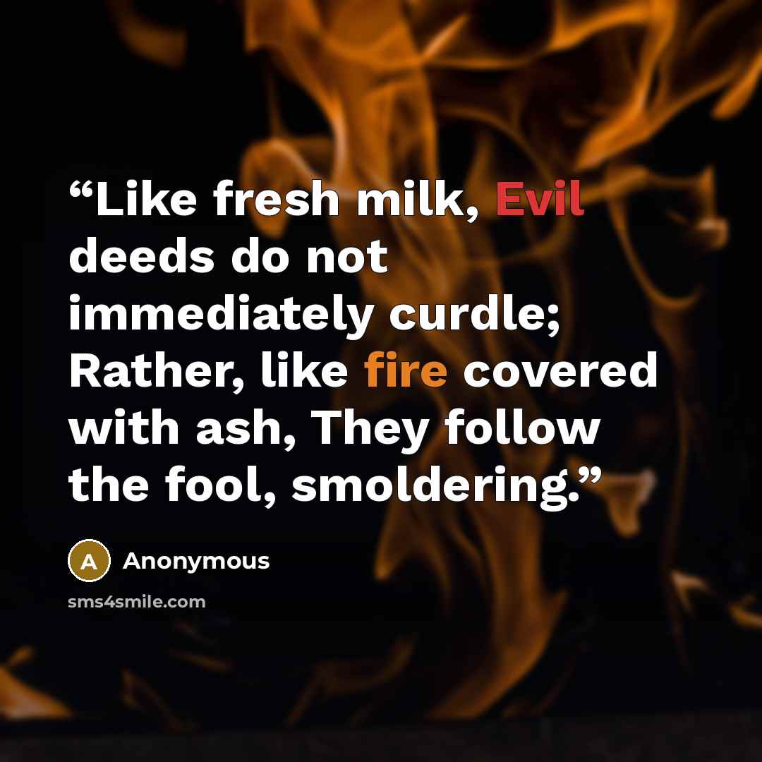 “Like fresh milk, Evil deeds do not immediately curdle; Rather, like fire covered with ash, They follow the fool, smoldering.” quote by Anonymous