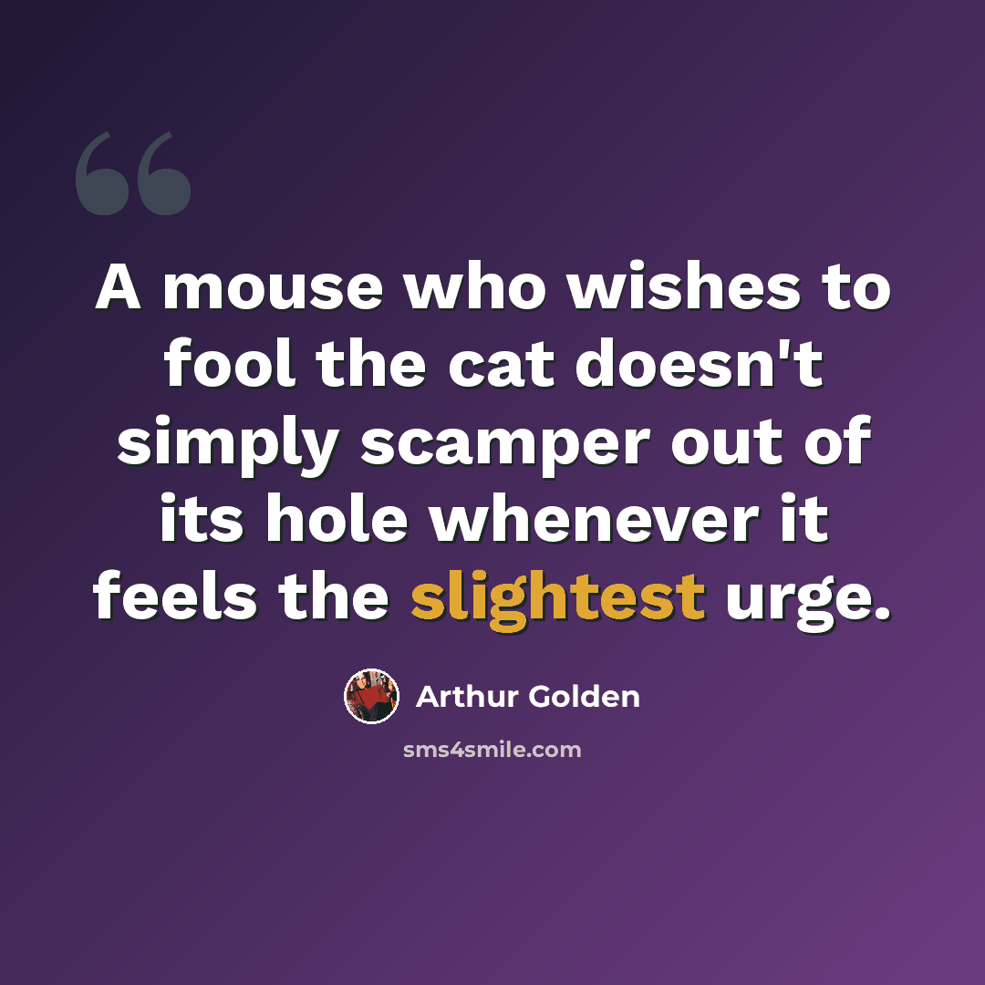 “A mouse who wishes to fool the cat doesn't simply scamper out of its hole whenever it feels the slightest urge.” quote by Arthur Golden