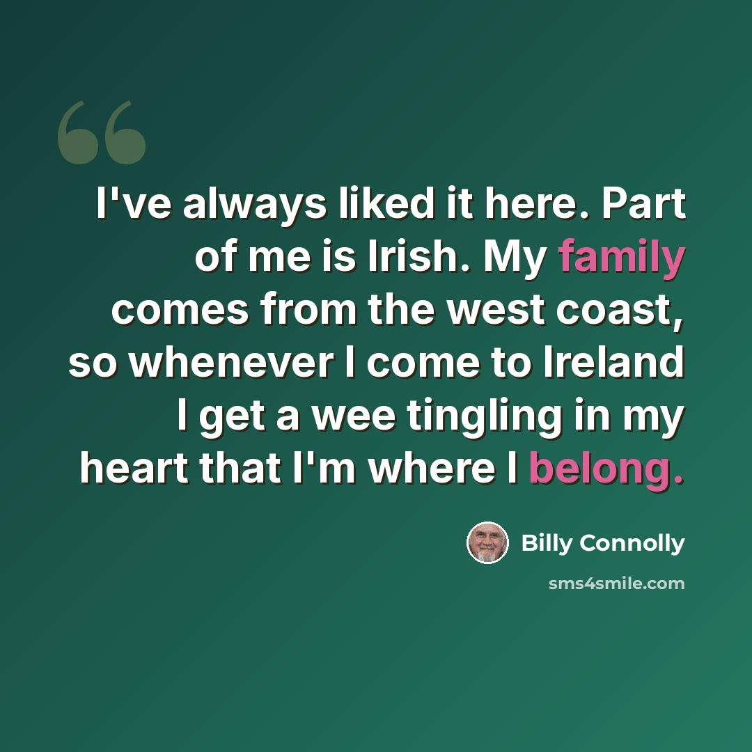 “I've always liked it here. Part of me is Irish. My family comes from the west coast, so whenever I come to Ireland I get a wee tingling in my heart that I'm where I belong.” quote by Billy Connolly