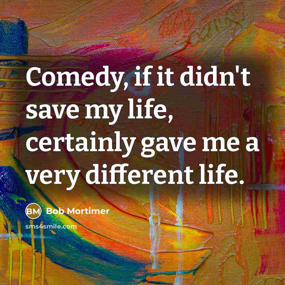 “Comedy, if it didn't save my life, certainly gave me a very different life.” quote by Bob Mortimer