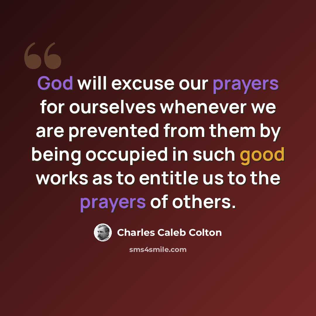 “God will excuse our prayers for ourselves whenever we are prevented from them by being occupied in such good works as to entitle us to the prayers of others.” quote by Charles Caleb Colton