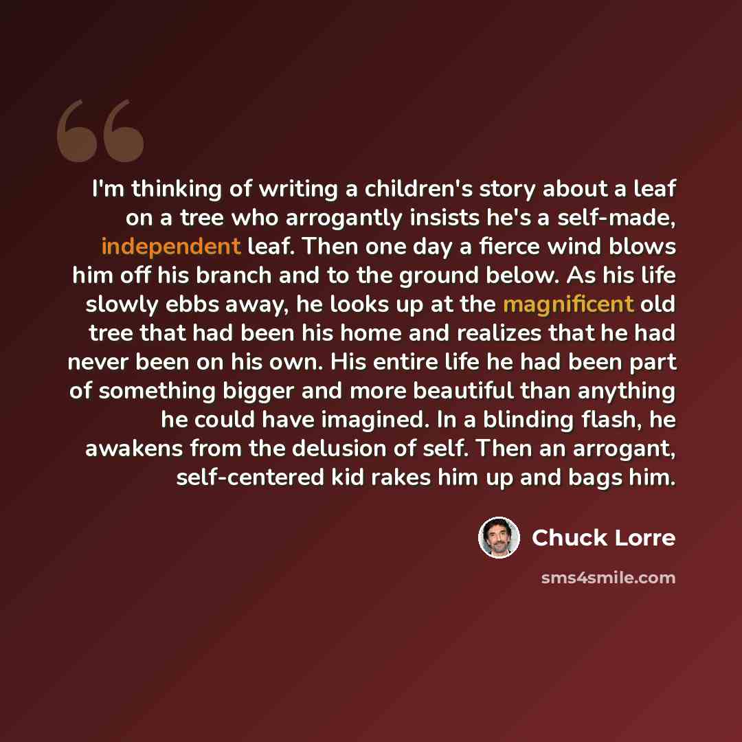 “I'm thinking of writing a children's story about a leaf on a tree who arrogantly insists he's a self-made, independent leaf. Then one day a fierce wind blows him off his branch and to the ground below. As his life slowly ebbs away, he looks up at the magnificent old tree that had been his home and…” quote by Chuck Lorre