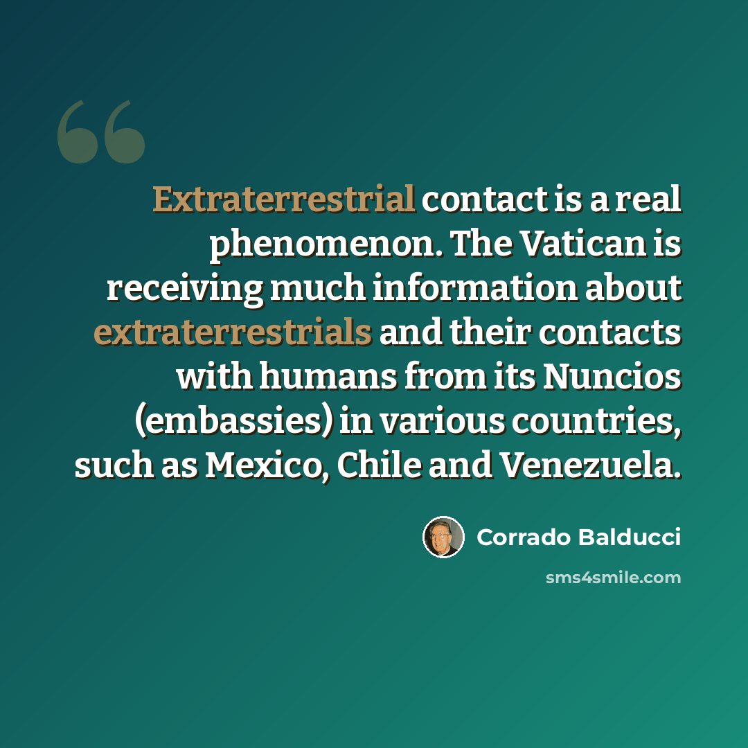 “Extraterrestrial contact is a real phenomenon. The Vatican is receiving much information about extraterrestrials and their contacts with humans from its Nuncios (embassies) in various countries, such as Mexico, Chile and Venezuela.” quote by Corrado Balducci