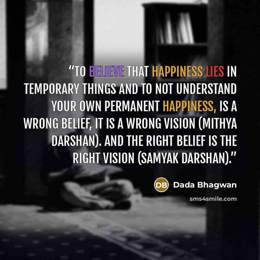 “To believe that happiness lies in temporary things and to not understand Your own permanent happiness, is a wrong belief, it is a wrong vision (mithya darshan). And the right belief is the right vision (samyak darshan).” quote by Dada Bhagwan