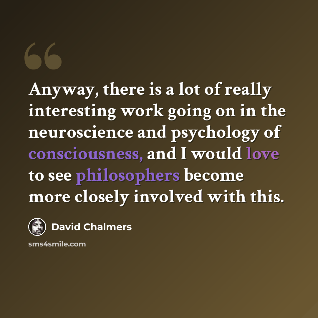 “Anyway, there is a lot of really interesting work going on in the neuroscience and psychology of consciousness, and I would love to see philosophers become more closely involved with this.” quote by David Chalmers