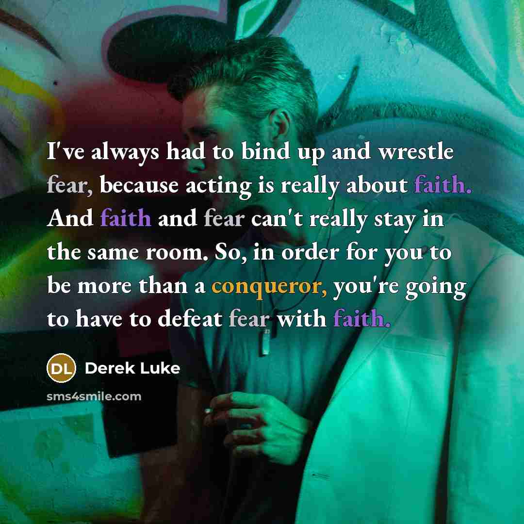 “I've always had to bind up and wrestle fear, because acting is really about faith. And faith and fear can't really stay in the same room. So, in order for you to be more than a conqueror, you're going to have to defeat fear with faith.” quote by Derek Luke