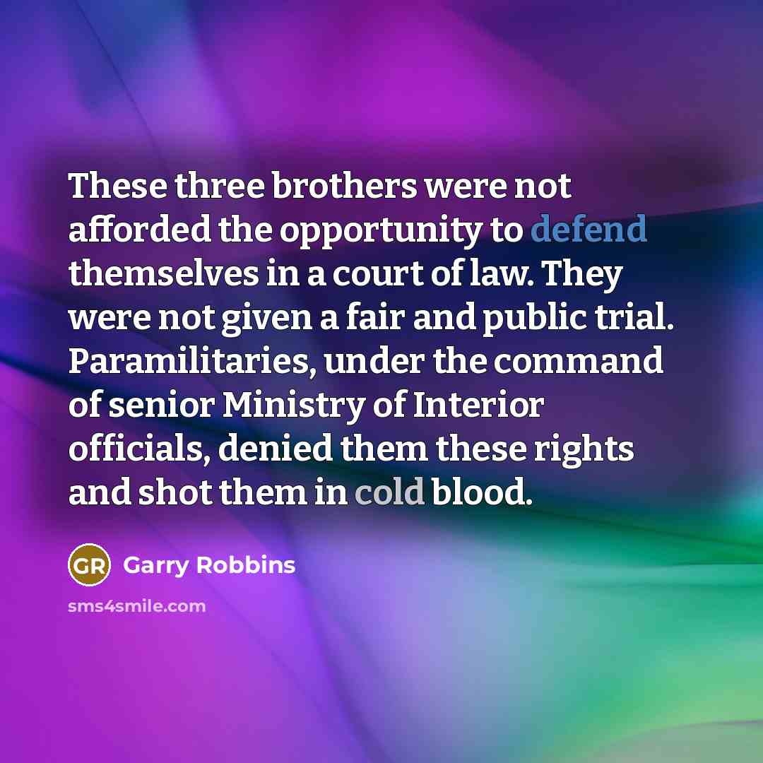 “These three brothers were not afforded the opportunity to defend themselves in a court of law. They were not given a fair and public trial. Paramilitaries, under the command of senior Ministry of Interior officials, denied them these rights and shot them in cold blood.” quote by Garry Robbins