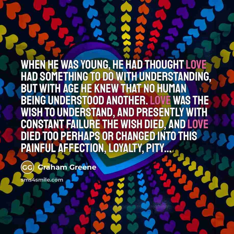 “When he was young, he had thought love had something to do with understanding, but with age he knew that no human being understood another. Love was the wish to understand, and presently with constant failure the wish died, and love died too perhaps or changed into this painful affection, loyalty…” quote by Graham Greene