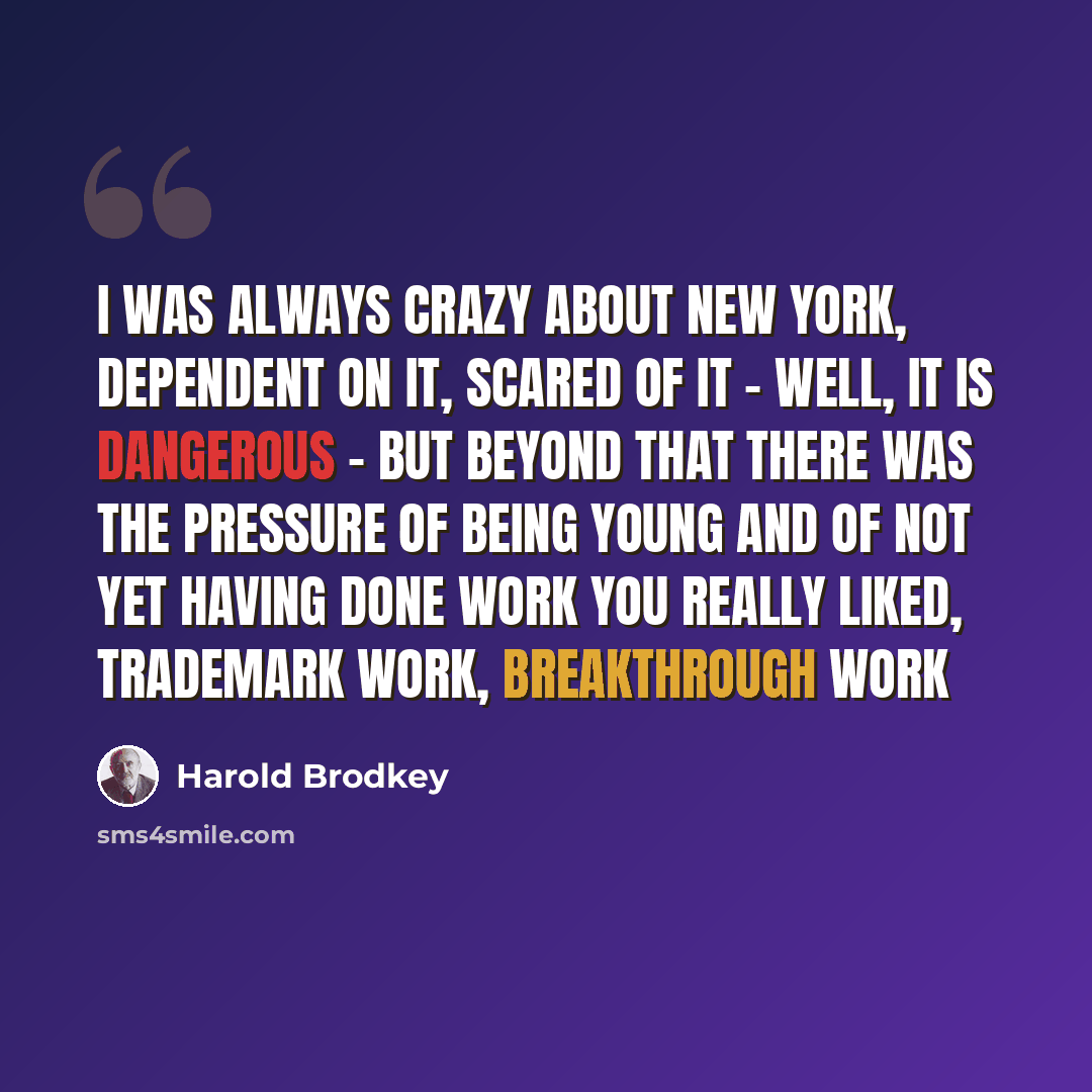 “I was always crazy about New York, dependent on it, scared of it - well, it is dangerous - but beyond that there was the pressure of being young and of not yet having done work you really liked, trademark work, breakthrough work” quote by Harold Brodkey