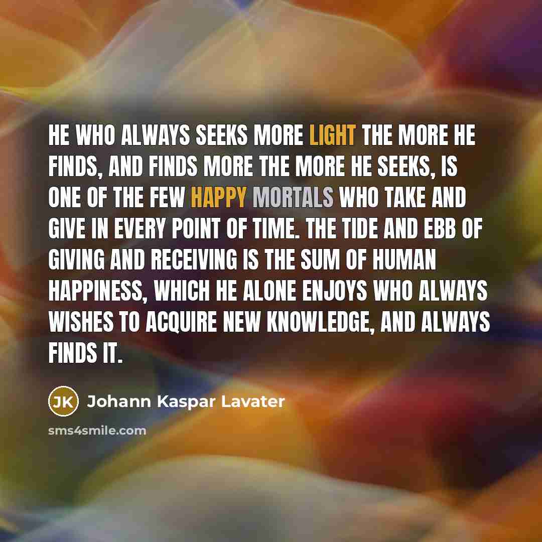 “He who always seeks more light the more he finds, and finds more the more he seeks, is one of the few happy mortals who take and give in every point of time. The tide and ebb of giving and receiving is the sum of human happiness, which he alone enjoys who always wishes to acquire new knowledge…” quote by Johann Kaspar Lavater
