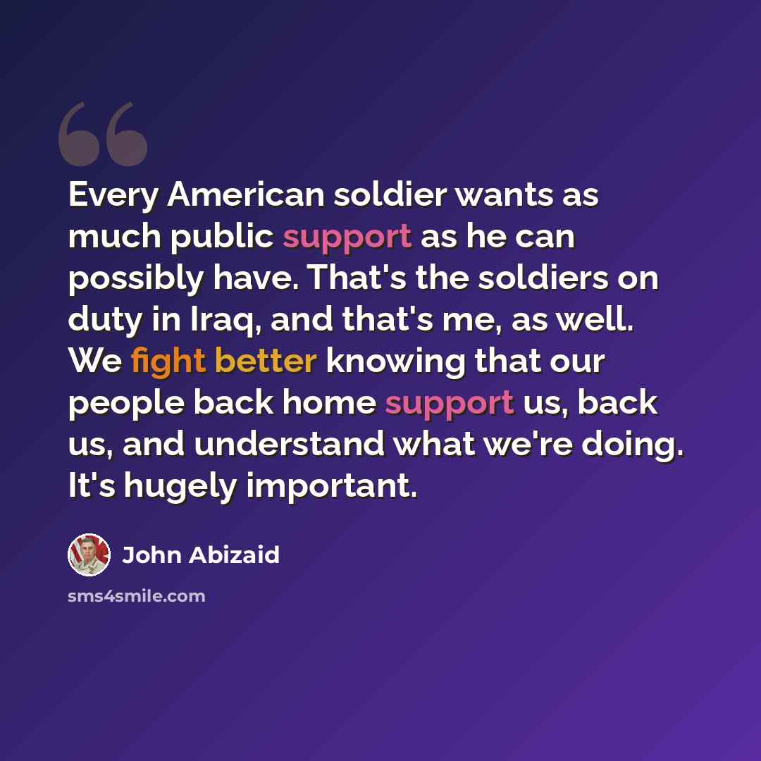 “Every American soldier wants as much public support as he can possibly have. That's the soldiers on duty in Iraq, and that's me, as well. We fight better knowing that our people back home support us, back us, and understand what we're doing. It's hugely important.” quote by John Abizaid