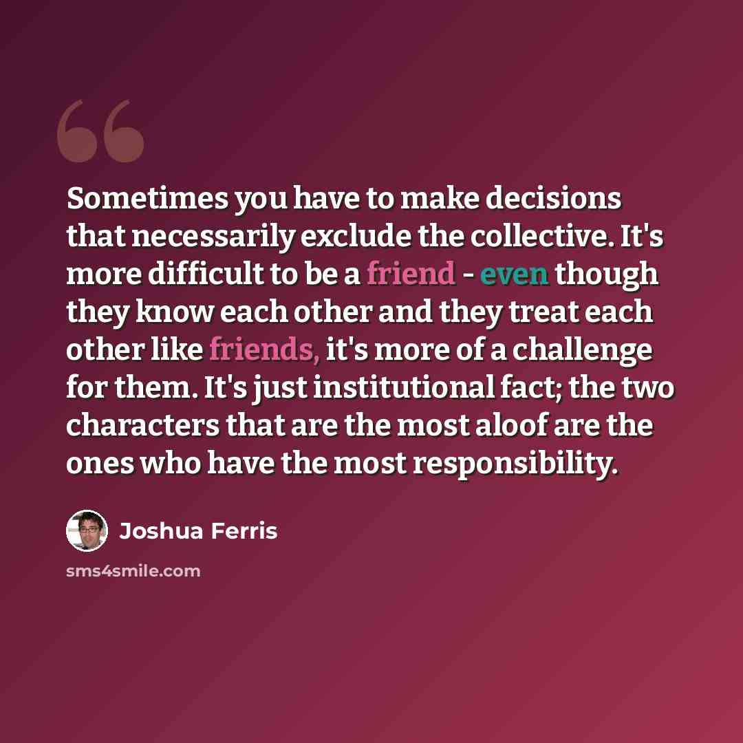 “Sometimes you have to make decisions that necessarily exclude the collective. It's more difficult to be a friend - even though they know each other and they treat each other like friends, it's more of a challenge for them. It's just institutional fact; the two characters that are the most aloof…” quote by Joshua Ferris