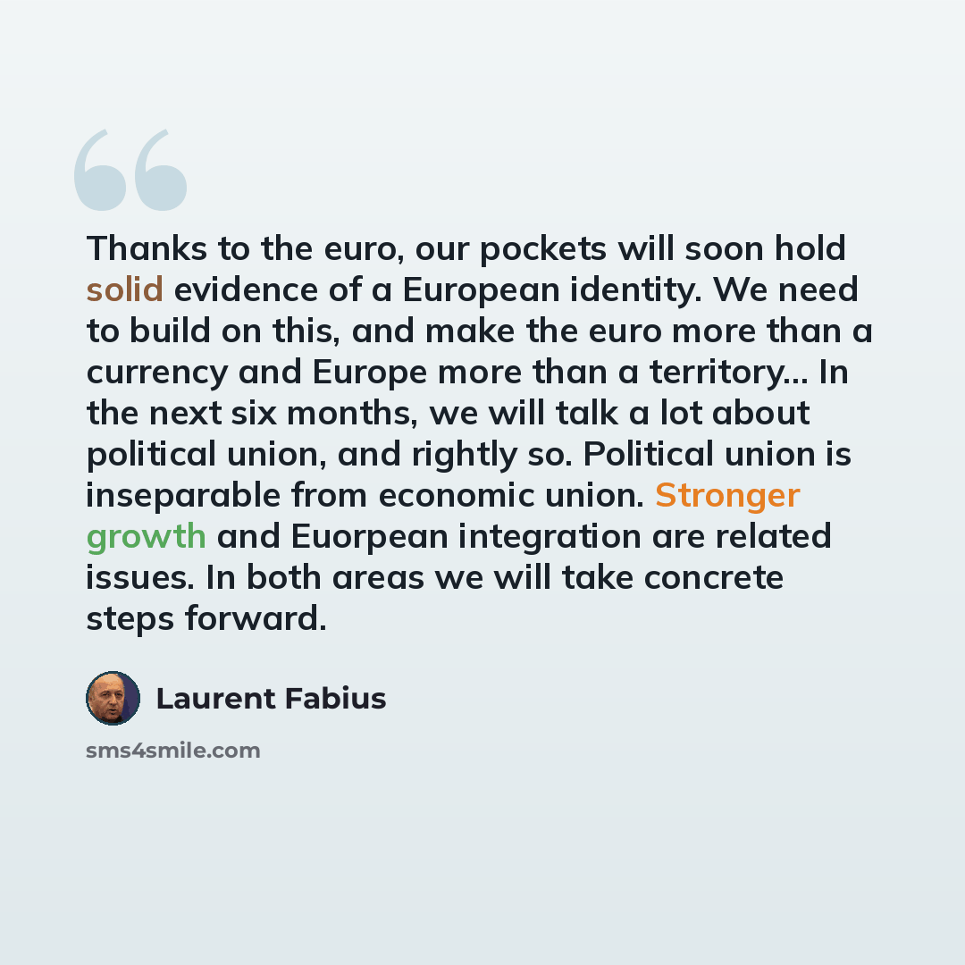 “Thanks to the euro, our pockets will soon hold solid evidence of a European identity. We need to build on this, and make the euro more than a currency and Europe more than a territory... In the next six months, we will talk a lot about political union, and rightly so. Political union is…” quote by Laurent Fabius