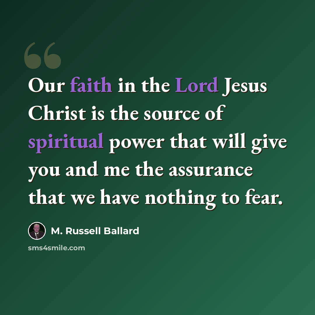 “Our faith in the Lord Jesus Christ is the source of spiritual power that will give you and me the assurance that we have nothing to fear.” quote by M. Russell Ballard