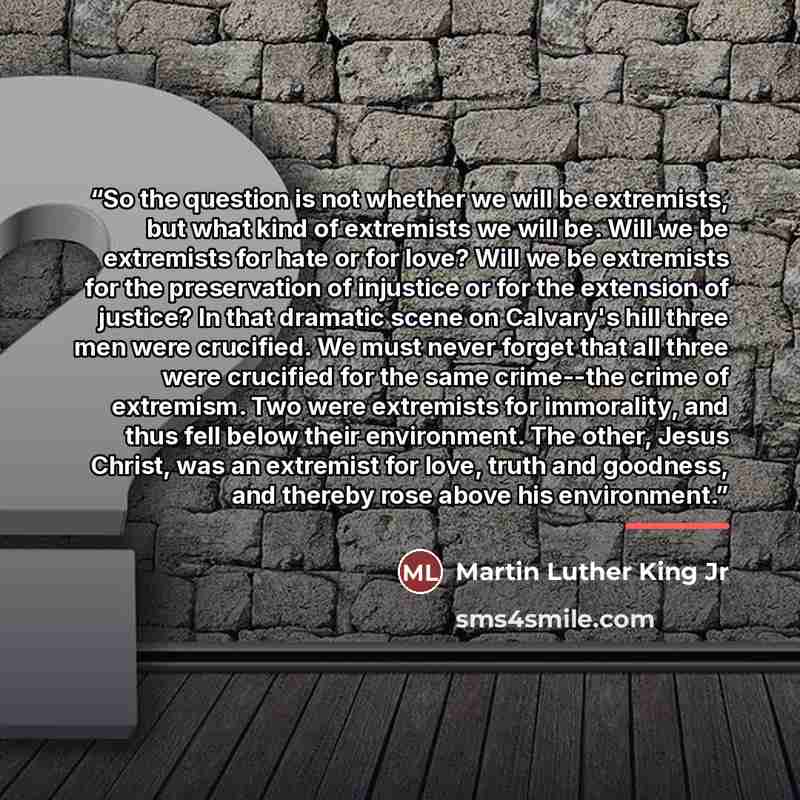“So the question is not whether we will be extremists, but what kind of extremists we will be. Will we be extremists for hate or for love? Will we be extremists for the preservation of injustice or for the extension of justice? In that dramatic scene on Calvary's hill three men were crucified. We…” quote by Martin Luther King Jr