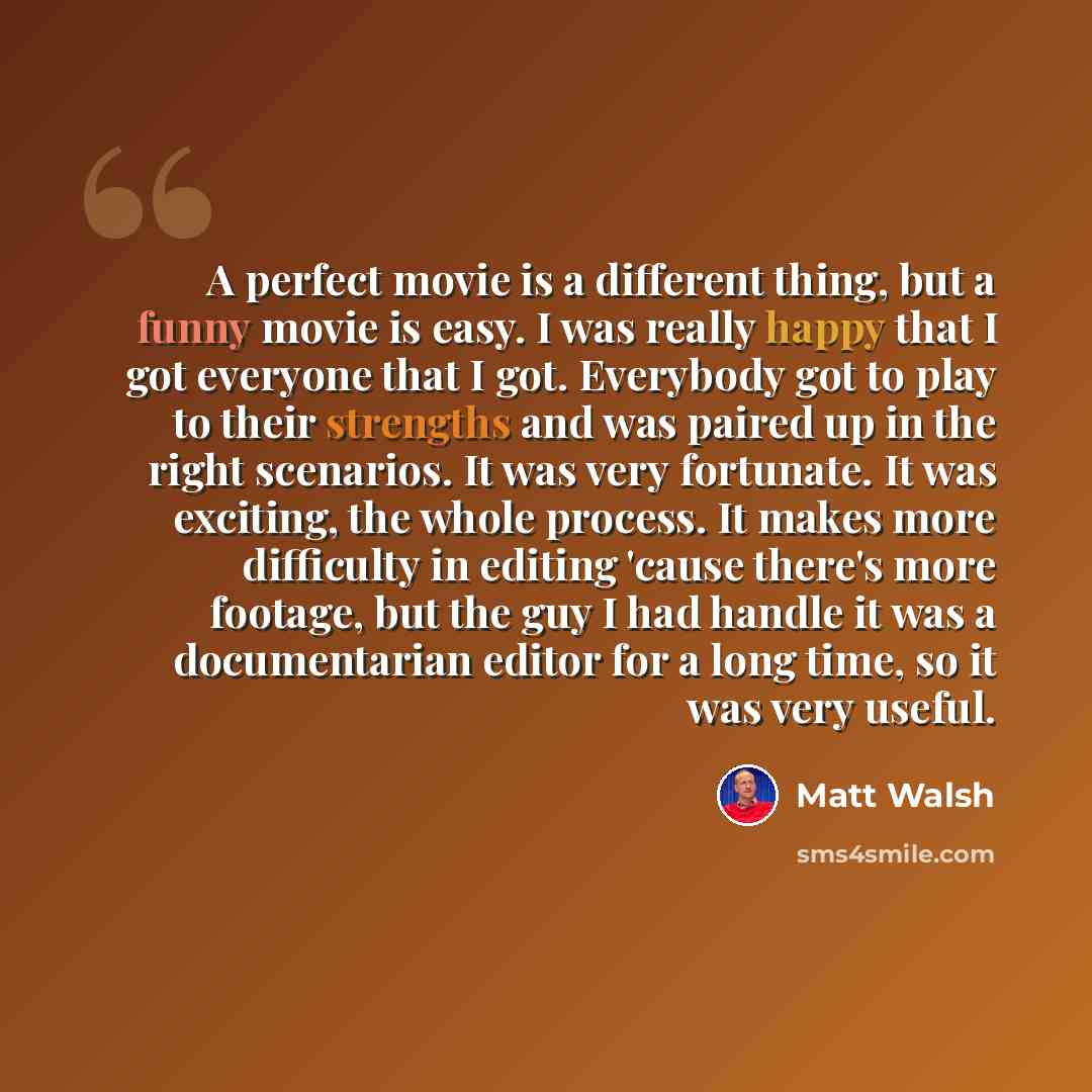 “A perfect movie is a different thing, but a funny movie is easy. I was really happy that I got everyone that I got. Everybody got to play to their strengths and was paired up in the right scenarios. It was very fortunate. It was exciting, the whole process. It makes more difficulty in editing…” quote by Matt Walsh
