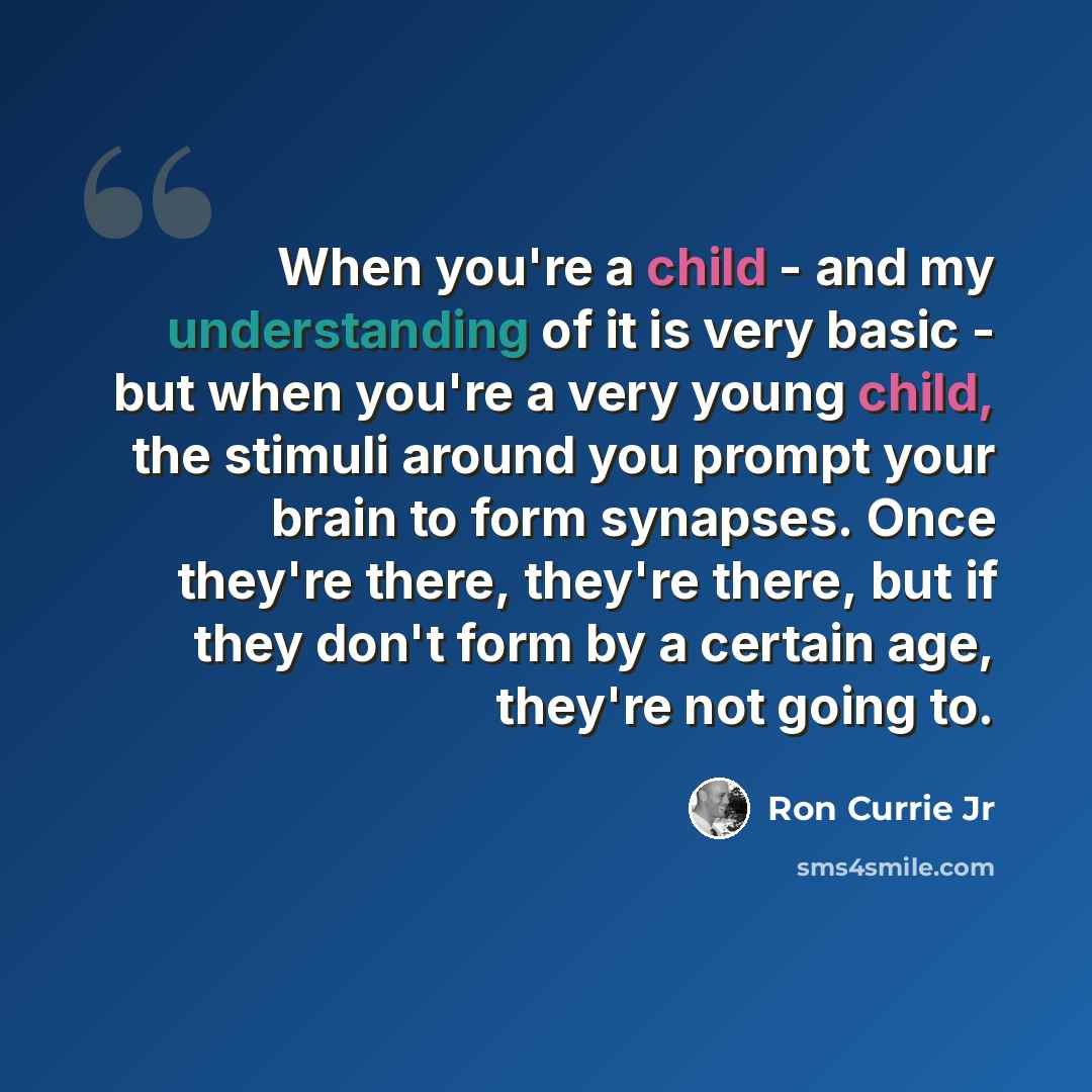 “When you're a child - and my understanding of it is very basic - but when you're a very young child, the stimuli around you prompt your brain to form synapses. Once they're there, they're there, but if they don't form by a certain age, they're not going to.” quote by Ron Currie Jr