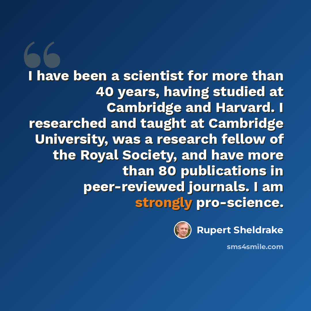 “I have been a scientist for more than 40 years, having studied at Cambridge and Harvard. I researched and taught at Cambridge University, was a research fellow of the Royal Society, and have more than 80 publications in peer-reviewed journals. I am strongly pro-science.” quote by Rupert Sheldrake