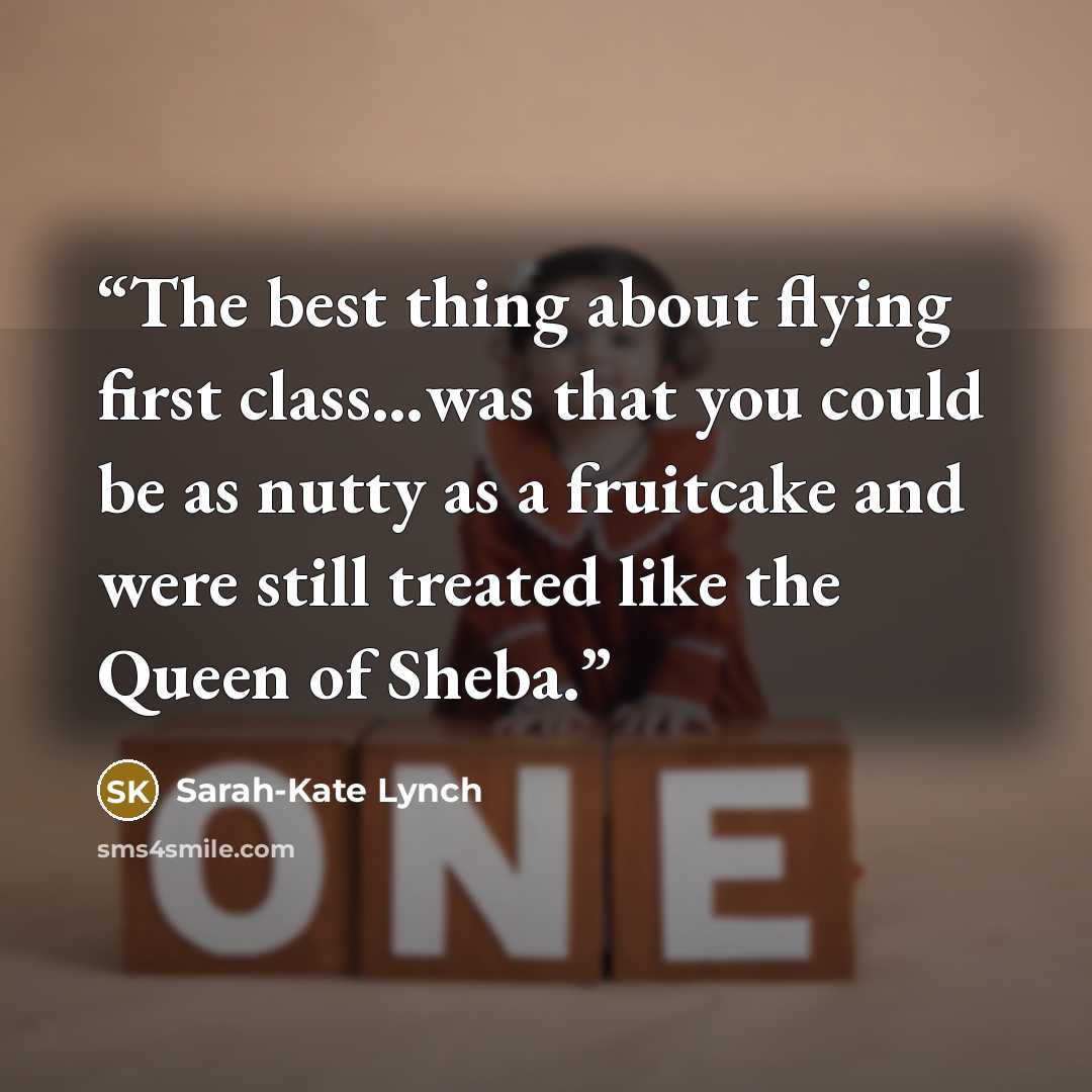 “The best thing about flying first class…was that you could be as nutty as a fruitcake and were still treated like the Queen of Sheba.” quote by Sarah-Kate Lynch