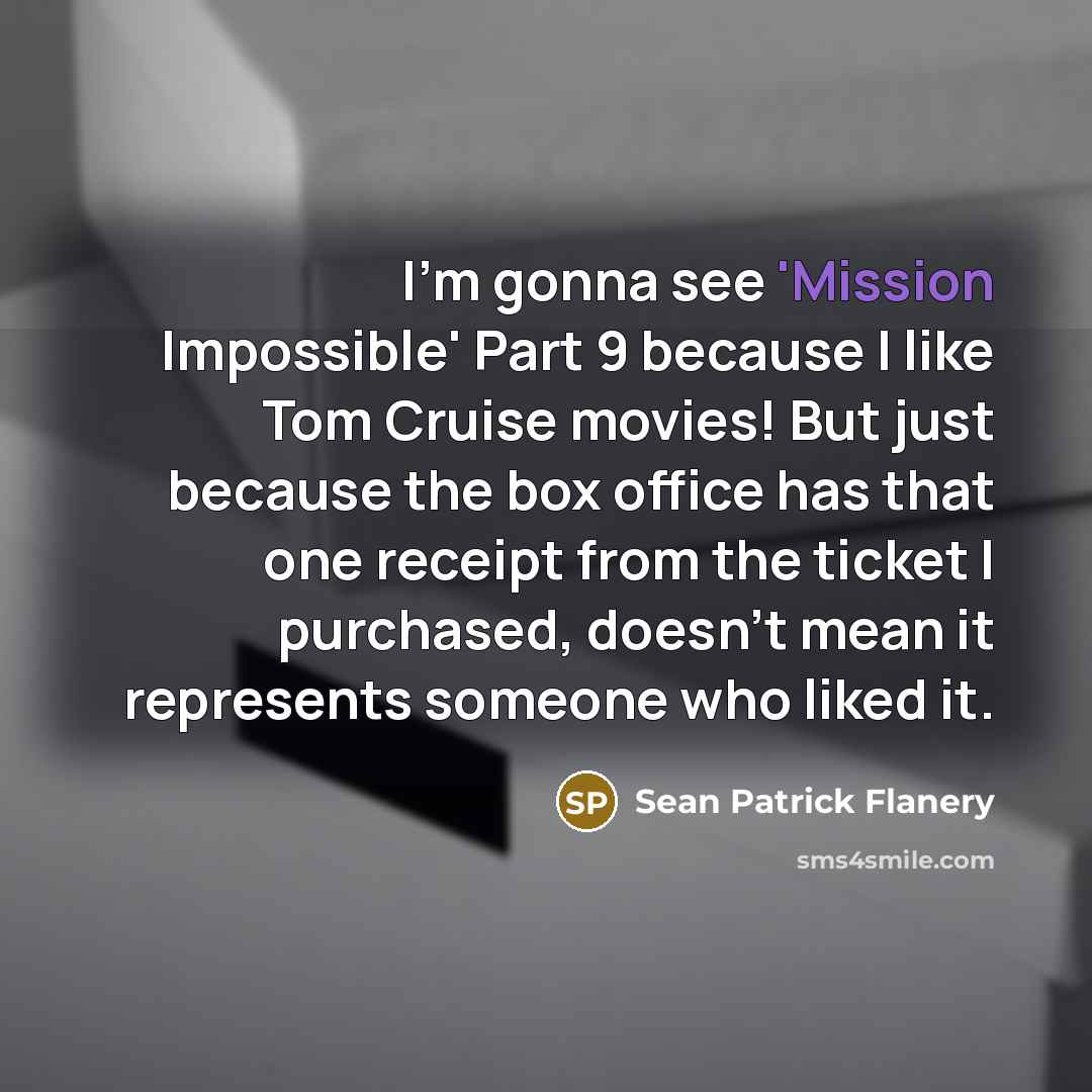 “I'm gonna see 'Mission Impossible' Part 9 because I like Tom Cruise movies! But just because the box office has that one receipt from the ticket I purchased, doesn't mean it represents someone who liked it.” quote by Sean Patrick Flanery