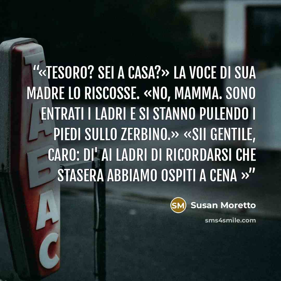 “Tesoro? Sei a casa?» La voce di sua madre lo riscosse. «No, mamma. Sono entrati i ladri e si stanno pulendo i piedi sullo zerbino.» «Sii gentile, caro: di' ai ladri di ricordarsi che stasera abbiamo ospiti a cena” quote by Susan Moretto