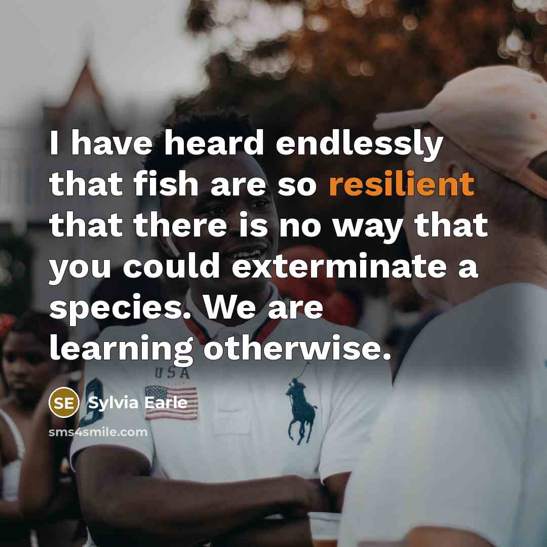 “I have heard endlessly that fish are so resilient that there is no way that you could exterminate a species. We are learning otherwise.” quote by Sylvia Earle