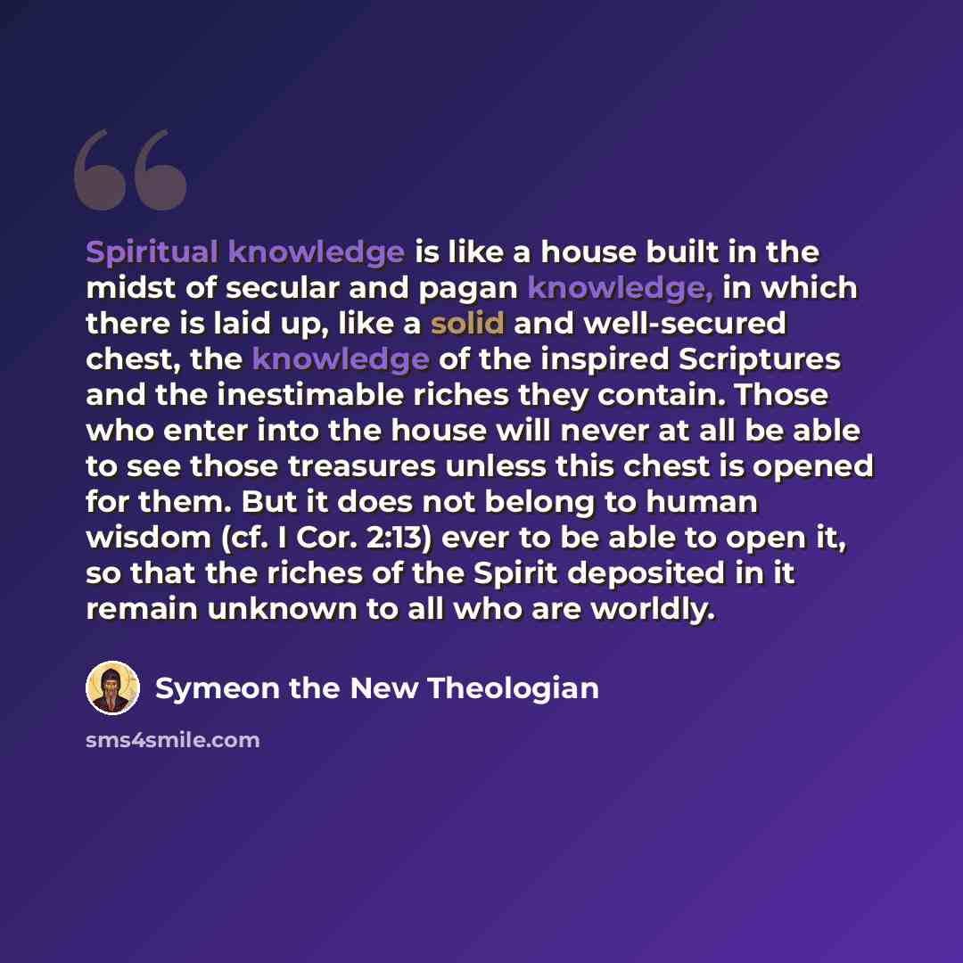 “Spiritual knowledge is like a house built in the midst of secular and pagan knowledge, in which there is laid up, like a solid and well-secured chest, the knowledge of the inspired Scriptures and the inestimable riches they contain. Those who enter into the house will never at all be able to see…” quote by Symeon the New Theologian