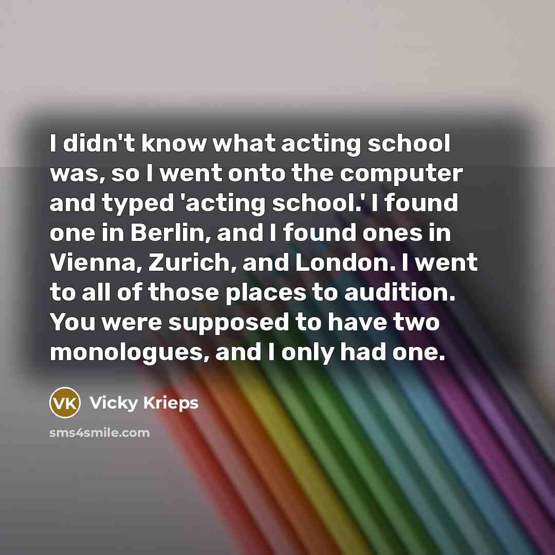 “I didn't know what acting school was, so I went onto the computer and typed 'acting school.' I found one in Berlin, and I found ones in Vienna, Zurich, and London. I went to all of those places to audition. You were supposed to have two monologues, and I only had one.” quote by Vicky Krieps