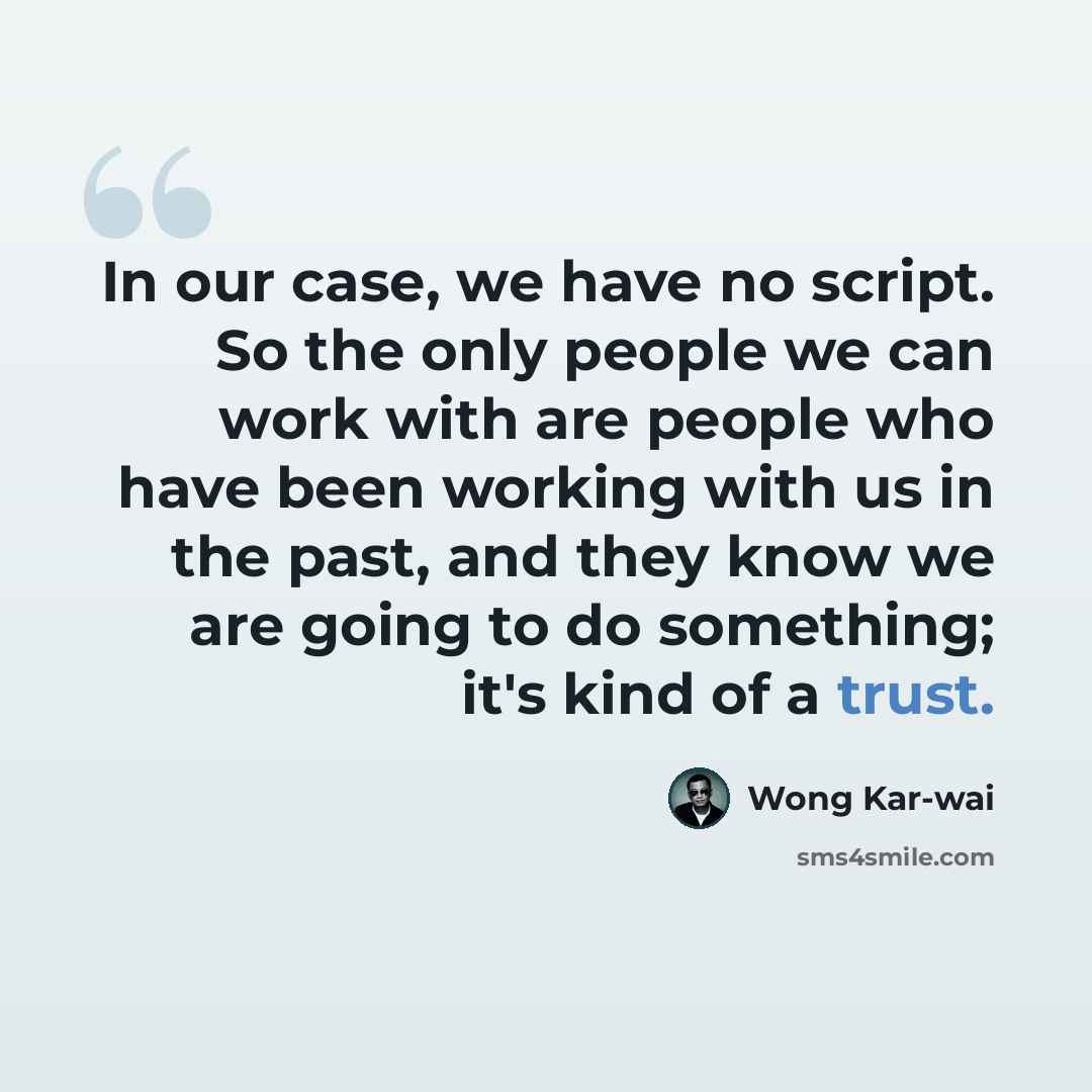 “In our case, we have no script. So the only people we can work with are people who have been working with us in the past, and they know we are going to do something; it's kind of a trust.” quote by Wong Kar-wai