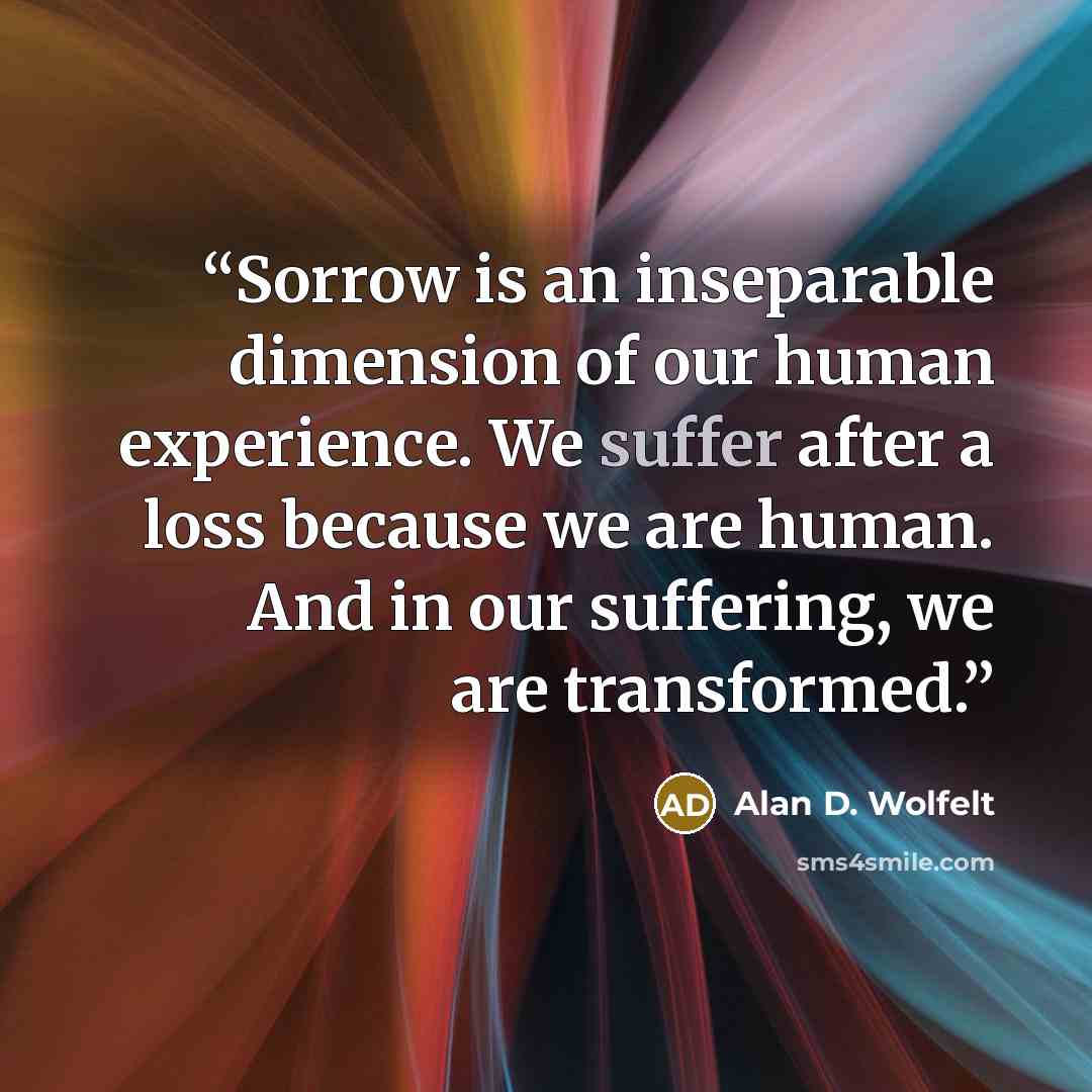 “Sorrow is an inseparable dimension of our human experience. We suffer after a loss because we are human. And in our suffering, we are transformed.” quote by Alan D. Wolfelt