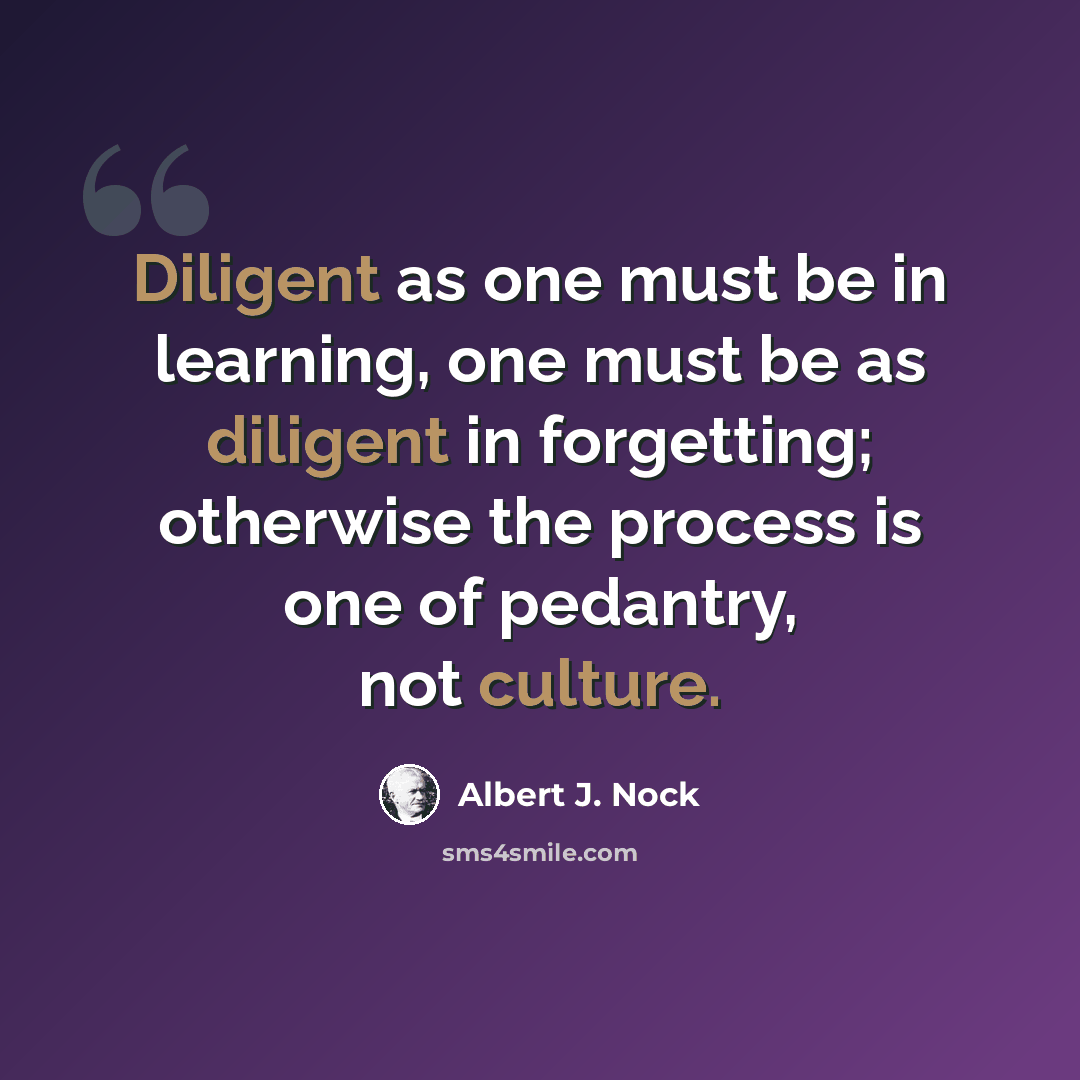 “Diligent as one must be in learning, one must be as diligent in forgetting; otherwise the process is one of pedantry, not culture.” quote by Albert J. Nock