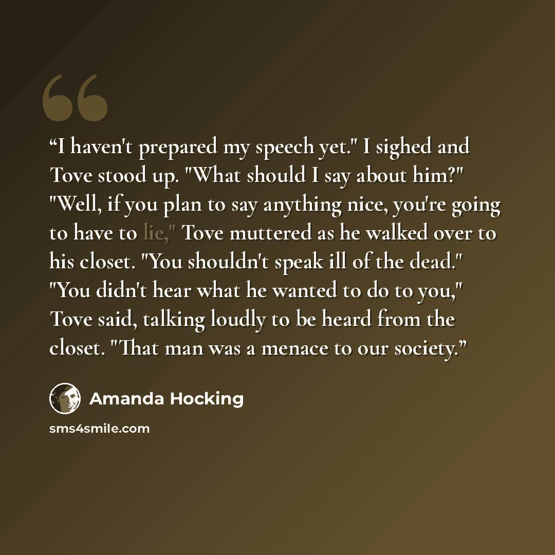 “I haven't prepared my speech yet." I sighed and Tove stood up. "What should I say about him?" "Well, if you plan to say anything nice, you're going to have to lie," Tove muttered as he walked over to his closet. "You shouldn't speak ill of the dead." "You didn't hear what he wanted to do to you,"…” quote by Amanda Hocking