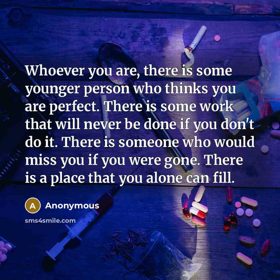 “Whoever you are, there is some younger person who thinks you are perfect. There is some work that will never be done if you don't do it. There is someone who would miss you if you were gone. There is a place that you alone can fill.” quote by Anonymous