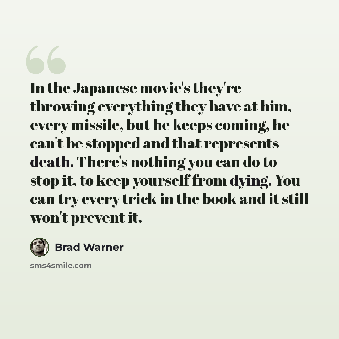 “In the Japanese movie's they're throwing everything they have at him, every missile, but he keeps coming, he can't be stopped and that represents death. There's nothing you can do to stop it, to keep yourself from dying. You can try every trick in the book and it still won't prevent it.” quote by Brad Warner