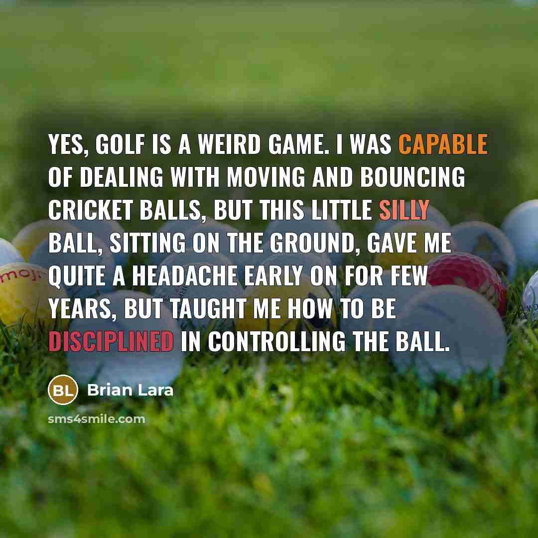 “Yes, golf is a weird game. I was capable of dealing with moving and bouncing cricket balls, but this little silly ball, sitting on the ground, gave me quite a headache early on for few years, but taught me how to be disciplined in controlling the ball.” quote by Brian Lara