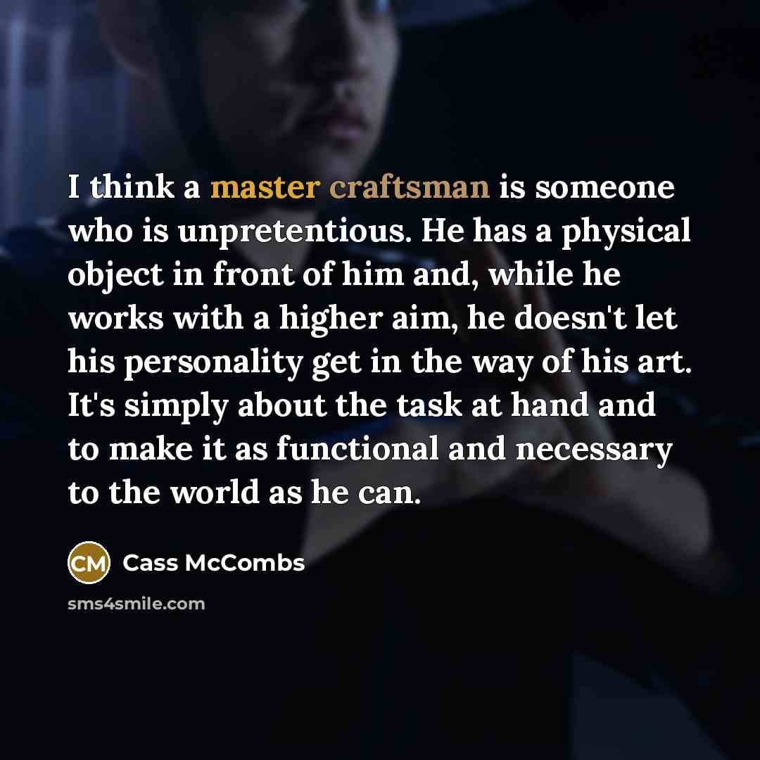 “I think a master craftsman is someone who is unpretentious. He has a physical object in front of him and, while he works with a higher aim, he doesn't let his personality get in the way of his art. It's simply about the task at hand and to make it as functional and necessary to the world as he can.” quote by Cass McCombs
