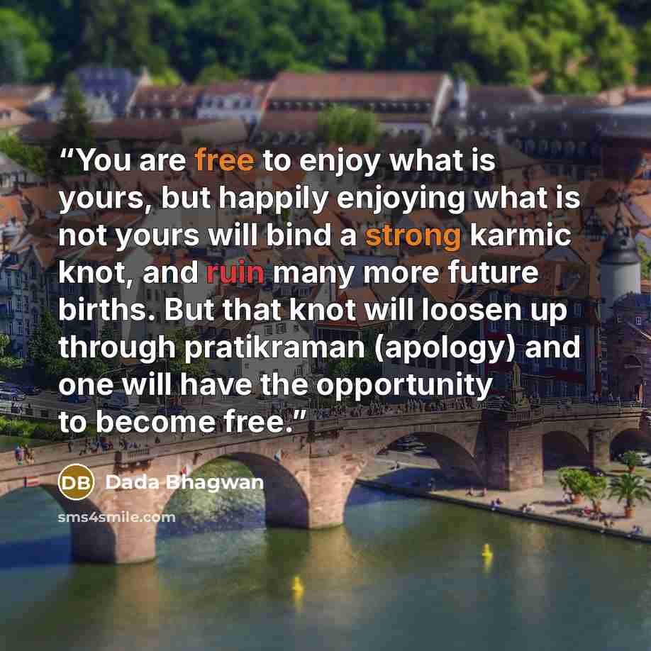 “You are free to enjoy what is yours, but happily enjoying what is not yours will bind a strong karmic knot, and ruin many more future births. But that knot will loosen up through pratikraman (apology) and one will have the opportunity to become free.” quote by Dada Bhagwan