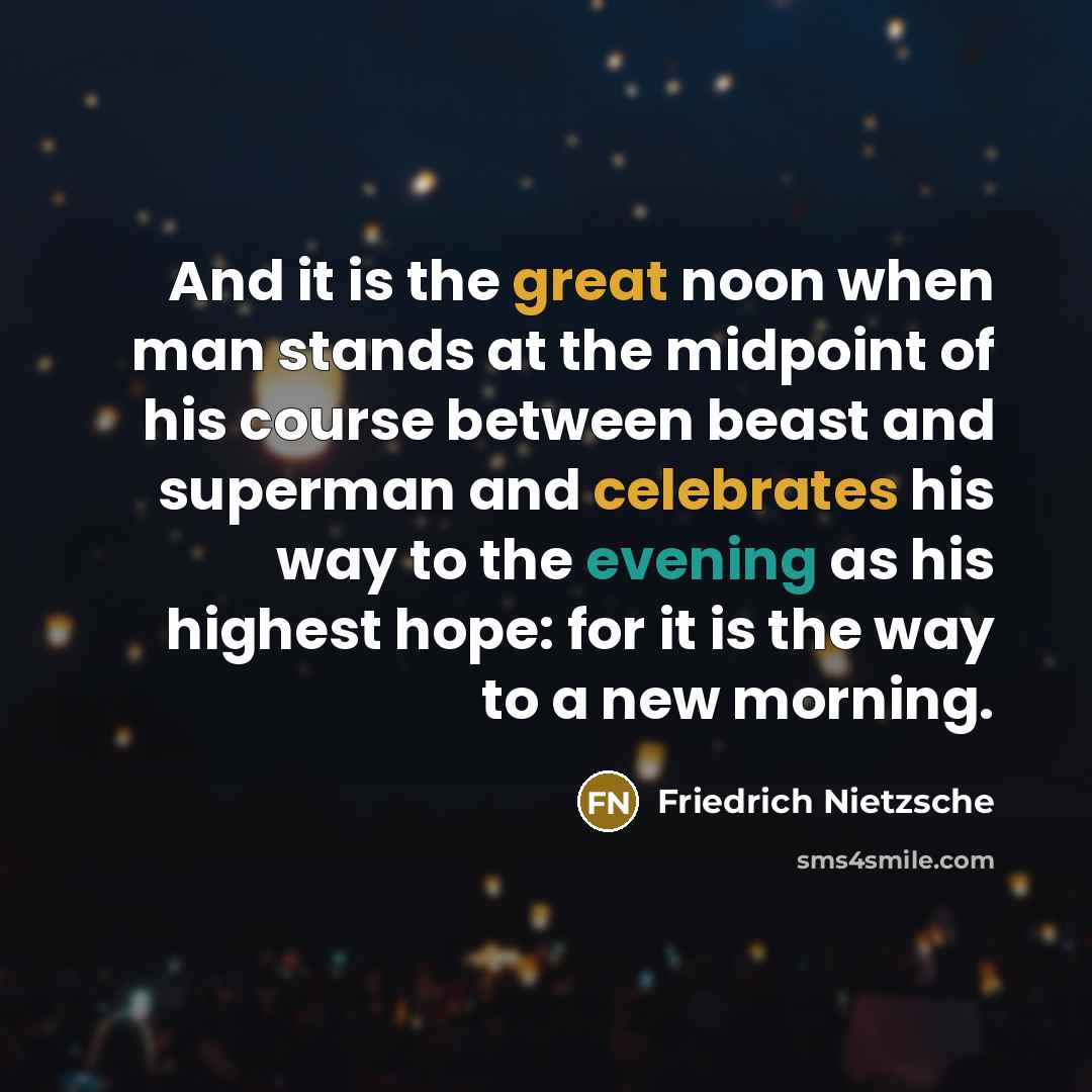 “And it is the great noon when man stands at the midpoint of his course between beast and superman and celebrates his way to the evening as his highest hope: for it is the way to a new morning.” quote by Friedrich Nietzsche