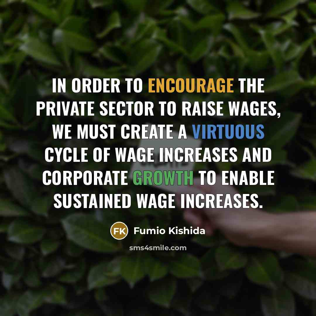 “In order to encourage the private sector to raise wages, we must create a virtuous cycle of wage increases and corporate growth to enable sustained wage increases.” quote by Fumio Kishida