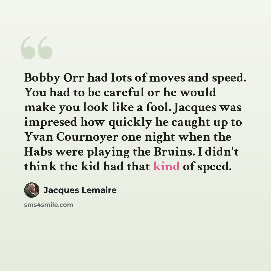 “Bobby Orr had lots of moves and speed. You had to be careful or he would make you look like a fool. Jacques was impresed how quickly he caught up to Yvan Cournoyer one night when the Habs were playing the Bruins. I didn't think the kid had that kind of speed.” quote by Jacques Lemaire