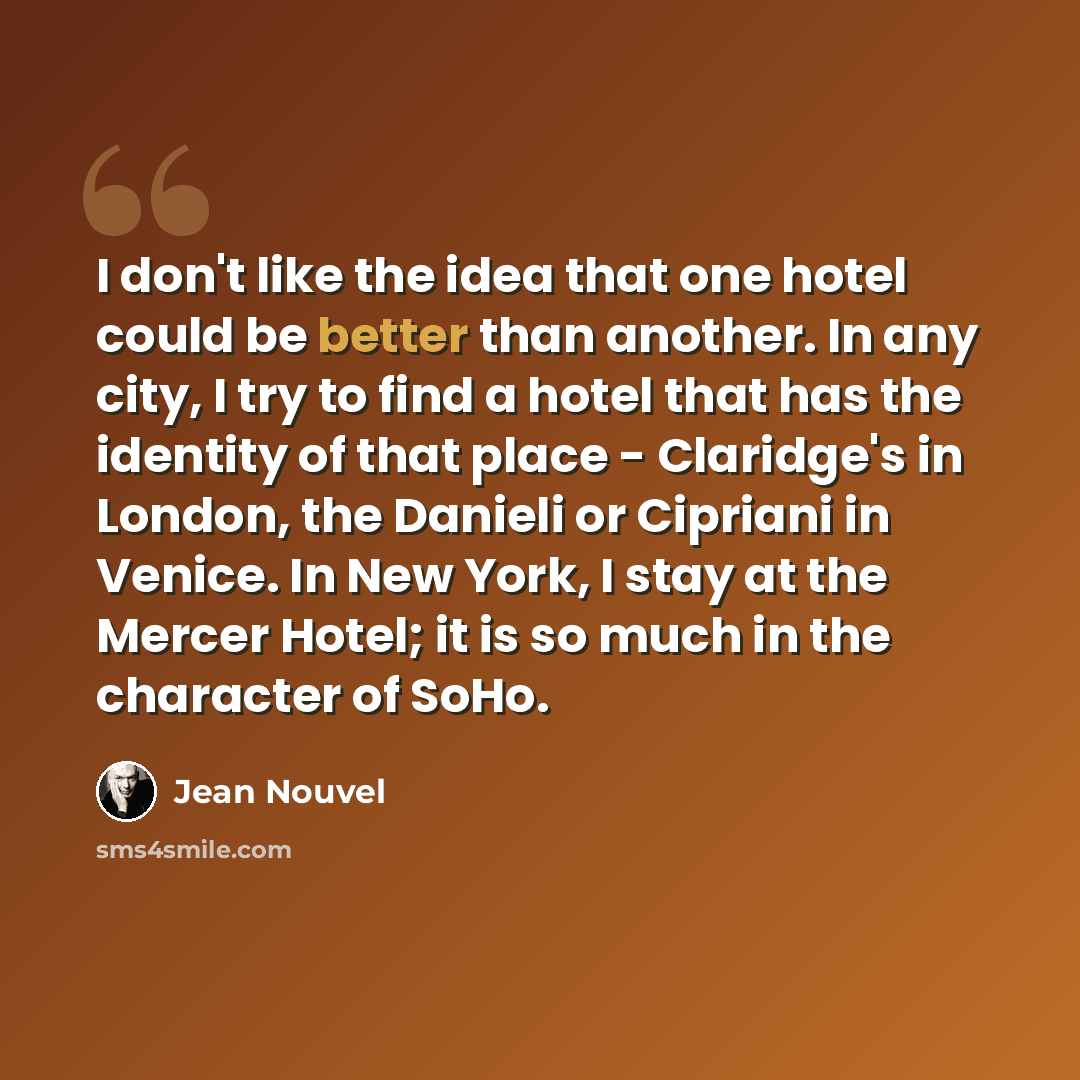 “I don't like the idea that one hotel could be better than another. In any city, I try to find a hotel that has the identity of that place - Claridge's in London, the Danieli or Cipriani in Venice. In New York, I stay at the Mercer Hotel; it is so much in the character of SoHo.” quote by Jean Nouvel