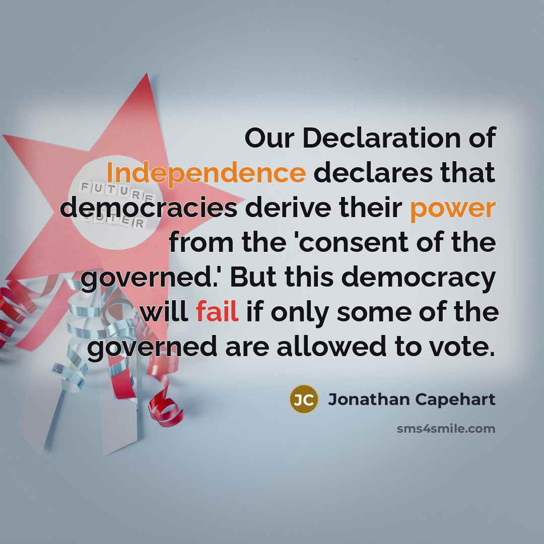 “Our Declaration of Independence declares that democracies derive their power from the 'consent of the governed.' But this democracy will fail if only some of the governed are allowed to vote.” quote by Jonathan Capehart